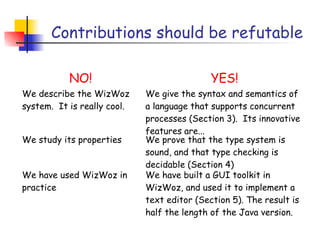 Contributions should be refutable

           NO!                               YES!
We describe the WizWoz       We give the syntax and semantics of
system. It is really cool.   a language that supports concurrent
                             processes (Section 3). Its innovative
                             features are...
We study its properties      We prove that the type system is
                             sound, and that type checking is
                             decidable (Section 4)
We have used WizWoz in       We have built a GUI toolkit in
practice                     WizWoz, and used it to implement a
                             text editor (Section 5). The result is
                             half the length of the Java version.
 