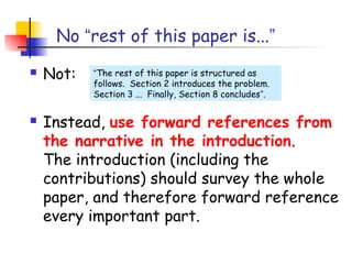 No “rest of this paper is...”
   Not:   “The rest of this paper is structured as
           follows. Section 2 introduces the problem.
           Section 3 ... Finally, Section 8 concludes”.


   Instead, use forward references from
    the narrative in the introduction.
    The introduction (including the
    contributions) should survey the whole
    paper, and therefore forward reference
    every important part.
 
