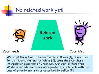 No related work yet!



                           Related
                            work

Your reader                                       Your idea
  We adopt the notion of transaction from Brown [1], as modified
  for distributed systems by White [2], using the four-phase
  interpolation algorithm of Green [3]. Our work differs from
  White in our advanced revocation protocol, which deals with the
  case of priority inversion as described by Yellow [4].
 