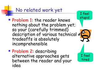No related work yet
                                       I feel
                                       stupid
   Problem 1: the reader knows
    nothing about the problem yet;
    so your (carefully trimmed)
    description of various technical
    tradeoffs is absolutely
    incomprehensible
   Problem 2: describing
    alternative approaches gets        I feel
    between the reader and your        tired
    idea
 