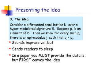 Presenting the idea
3. The idea
Consider a bifircuated semi-lattice D, over a
hyper-modulated signature S. Suppose pi is an
element of D. Then we know for every such p i
there is an epi-modulus j, such that pj < pi.
 Sounds impressive...but
 Sends readers to sleep
 In a paper you MUST provide the details,
  but FIRST convey the idea
 
