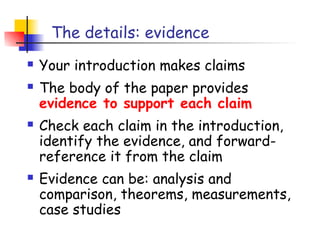 The details: evidence
   Your introduction makes claims
   The body of the paper provides
    evidence to support each claim
   Check each claim in the introduction,
    identify the evidence, and forward-
    reference it from the claim
   Evidence can be: analysis and
    comparison, theorems, measurements,
    case studies
 