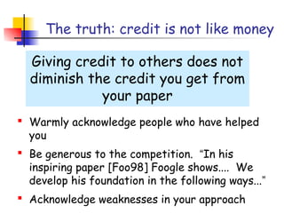 The truth: credit is not like money

  Giving credit to others does not
  diminish the credit you get from
             your paper
 Warmly acknowledge people who have helped
  you
 Be generous to the competition. “In his
  inspiring paper [Foo98] Foogle shows.... We
  develop his foundation in the following ways...”
 Acknowledge weaknesses in your approach
 