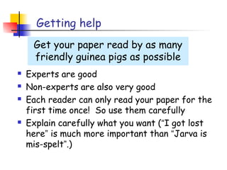 Getting help
     Get your paper read by as many
     friendly guinea pigs as possible
   Experts are good
   Non-experts are also very good
   Each reader can only read your paper for the
    first time once! So use them carefully
   Explain carefully what you want (“I got lost
    here” is much more important than “Jarva is
    mis-spelt”.)
 