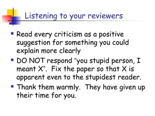 Listening to your reviewers

   Read every criticism as a positive
    suggestion for something you could
    explain more clearly
   DO NOT respond “you stupid person, I
    meant X”. Fix the paper so that X is
    apparent even to the stupidest reader.
   Thank them warmly. They have given up
    their time for you.
 