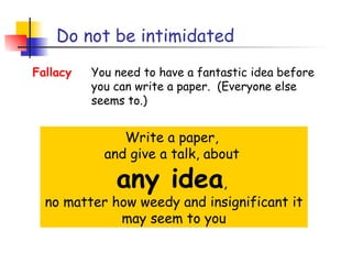 Do not be intimidated
Fallacy   You need to have a fantastic idea before
          you can write a paper. (Everyone else
          seems to.)


               Write a paper,
            and give a talk, about

              any idea,
  no matter how weedy and insignificant it
             may seem to you
 