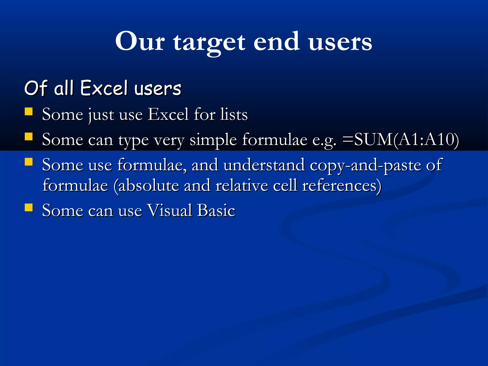 Our target end users
Of all Excel usersOf all Excel users
 Some just use Excel for listsSome just use Excel for lists
 Some can type very simple formulae e.g. =SUM(A1:A10)Some can type very simple formulae e.g. =SUM(A1:A10)
 Some use formulae, and understand copy-and-paste ofSome use formulae, and understand copy-and-paste of
formulae (absolute and relative cell references)formulae (absolute and relative cell references)
 Some can use Visual BasicSome can use Visual Basic
 