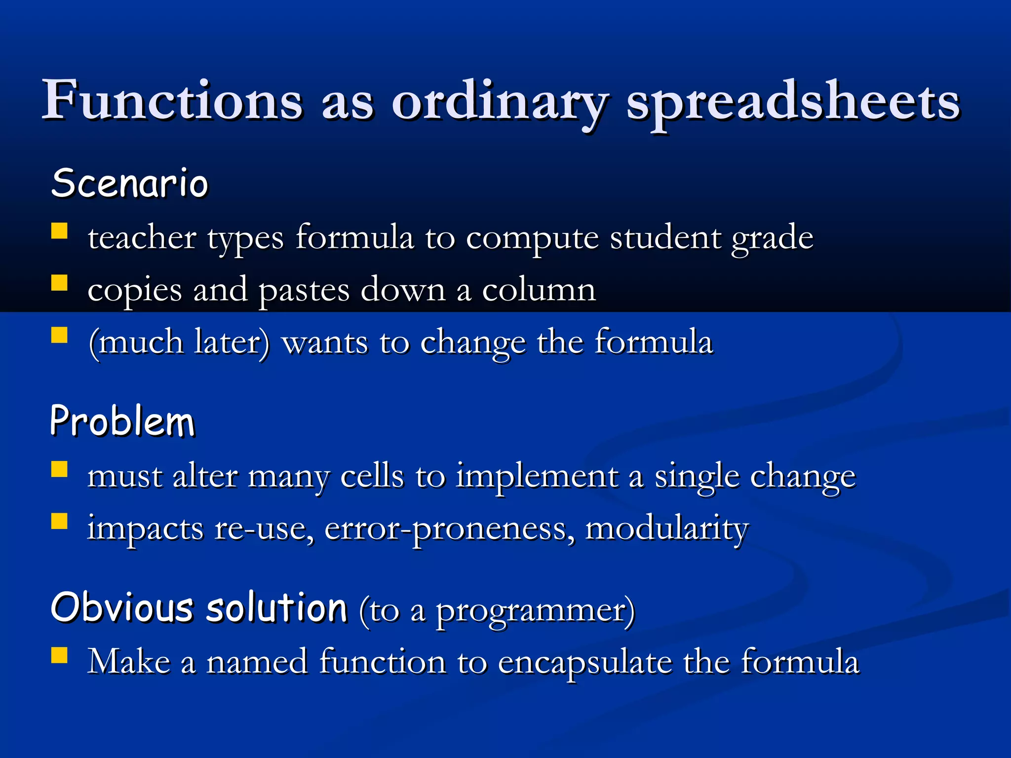 ScenarioScenario
 teacher types formula to compute student gradeteacher types formula to compute student grade
 copies and pastes down a columncopies and pastes down a column
 (much later) wants to change the formula(much later) wants to change the formula
ProblemProblem
 must alter many cells to implement a single changemust alter many cells to implement a single change
 impacts re-use, error-proneness, modularityimpacts re-use, error-proneness, modularity
Obvious solutionObvious solution (to a programmer)(to a programmer)
 Make a named function to encapsulate the formulaMake a named function to encapsulate the formula
Functions as ordinary spreadsheetsFunctions as ordinary spreadsheets
 