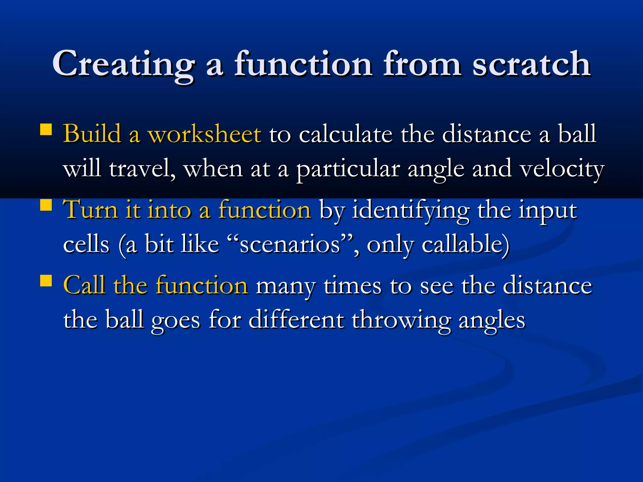 Creating a function from scratchCreating a function from scratch
 Build a worksheetBuild a worksheet to calculate the distance a ballto calculate the distance a ball
will travel, when at a particular angle and velocitywill travel, when at a particular angle and velocity
 Turn it into a functionTurn it into a function by identifying the inputby identifying the input
cells (a bit like “scenarios”, only callable)cells (a bit like “scenarios”, only callable)
 Call the functionCall the function many times to see the distancemany times to see the distance
the ball goes for different throwing anglesthe ball goes for different throwing angles
 