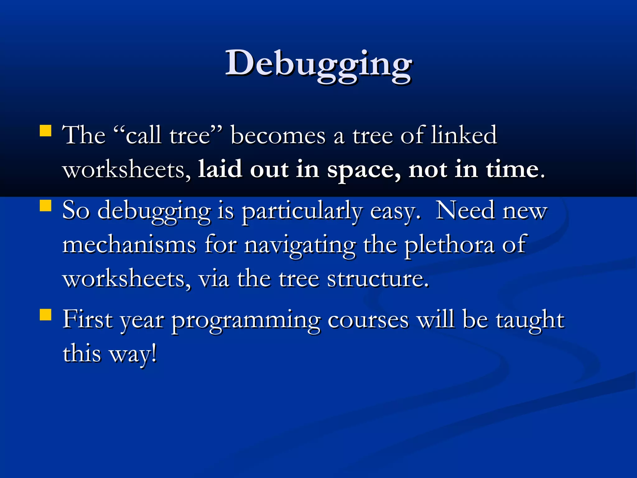 DebuggingDebugging
 The “call tree” becomes a tree of linkedThe “call tree” becomes a tree of linked
worksheets,worksheets, laid out in space, not in timelaid out in space, not in time..
 So debugging is particularly easy. Need newSo debugging is particularly easy. Need new
mechanisms for navigating the plethora ofmechanisms for navigating the plethora of
worksheets, via the tree structure.worksheets, via the tree structure.
 First year programming courses will be taughtFirst year programming courses will be taught
this way!this way!
 