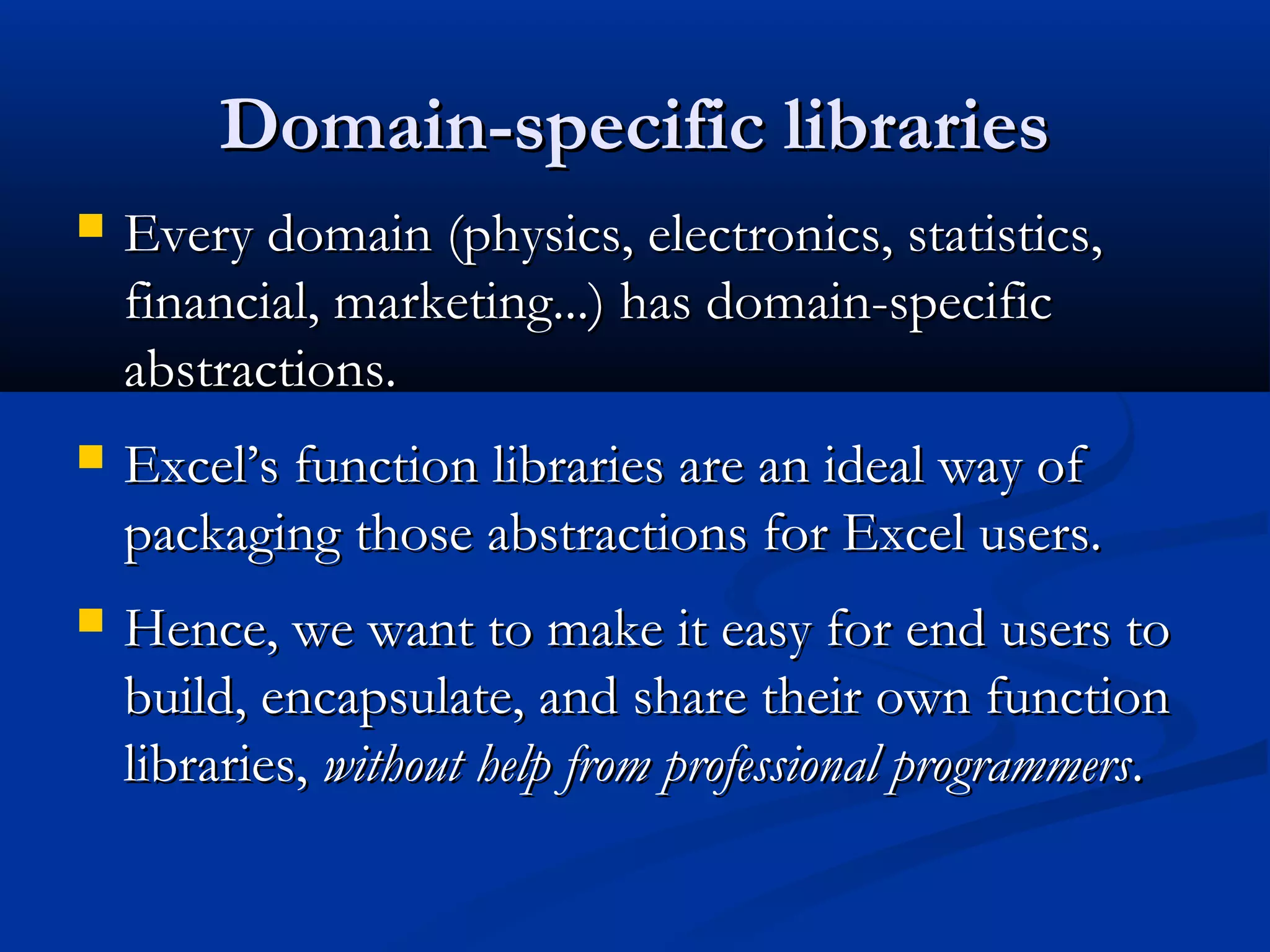Domain-specific librariesDomain-specific libraries
 Every domain (physics, electronics, statistics,Every domain (physics, electronics, statistics,
financial, marketing...) has domain-specificfinancial, marketing...) has domain-specific
abstractions.abstractions.
 Excel’s function libraries are an ideal way ofExcel’s function libraries are an ideal way of
packaging those abstractions for Excel users.packaging those abstractions for Excel users.
 Hence, we want to make it easy for end users toHence, we want to make it easy for end users to
build, encapsulate, and share their own functionbuild, encapsulate, and share their own function
libraries,libraries, without help from professional programmerswithout help from professional programmers..
 