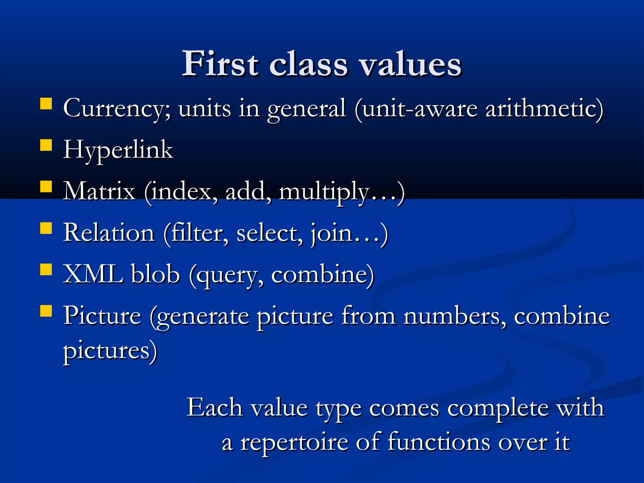 First class valuesFirst class values
 Currency; units in general (unit-aware arithmetic)Currency; units in general (unit-aware arithmetic)
 HyperlinkHyperlink
 Matrix (index, add, multiply…)Matrix (index, add, multiply…)
 Relation (filter, select, join…)Relation (filter, select, join…)
 XML blob (query, combine)XML blob (query, combine)
 Picture (generate picture from numbers, combinePicture (generate picture from numbers, combine
pictures)pictures)
Each value type comes complete withEach value type comes complete with
a repertoire of functions over ita repertoire of functions over it
 