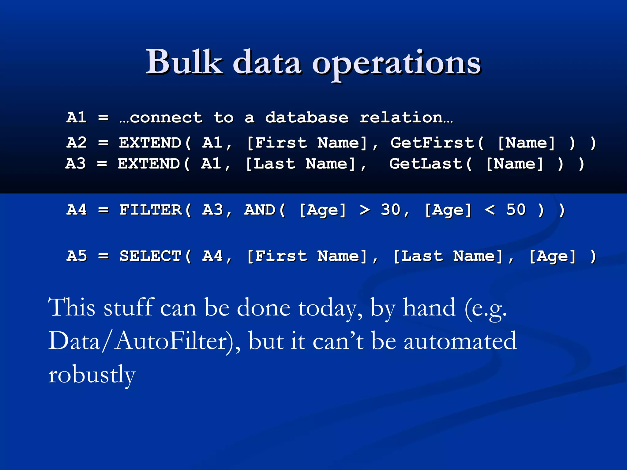 Bulk data operationsBulk data operations
A1 = …connect to a database relation…A1 = …connect to a database relation…
A2 = EXTEND( A1, [First Name], GetFirst( [Name] ) )A2 = EXTEND( A1, [First Name], GetFirst( [Name] ) )
A3 = EXTEND( A1, [Last Name], GetLast( [Name] ) )A3 = EXTEND( A1, [Last Name], GetLast( [Name] ) )
A4 = FILTER( A3, AND( [Age] > 30, [Age] < 50 ) )A4 = FILTER( A3, AND( [Age] > 30, [Age] < 50 ) )
A5 = SELECT( A4, [First Name], [Last Name], [Age] )A5 = SELECT( A4, [First Name], [Last Name], [Age] )
This stuff can be done today, by hand (e.g.
Data/AutoFilter), but it can’t be automated
robustly
 