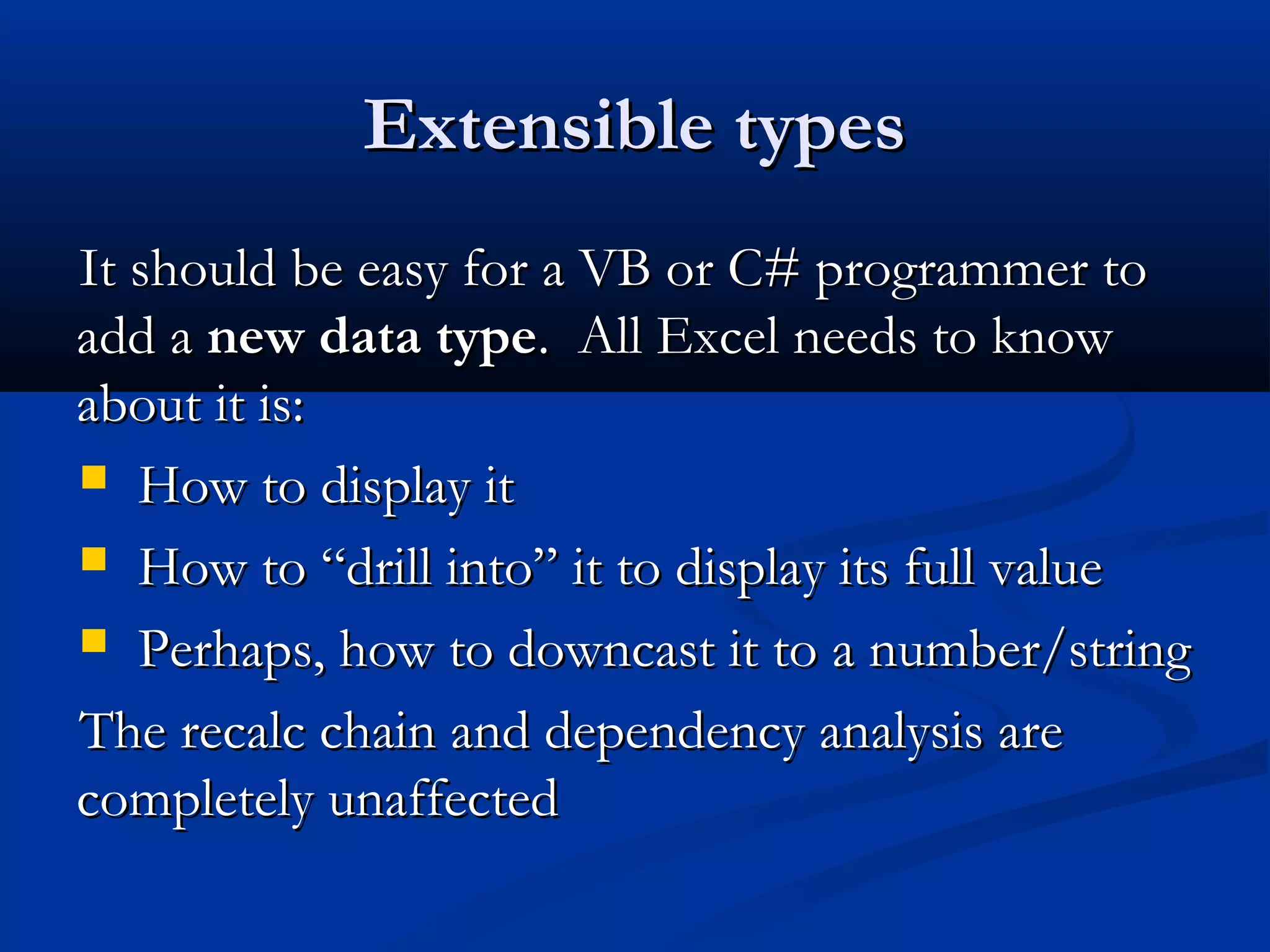 Extensible typesExtensible types
It should be easy for a VB or C# programmer toIt should be easy for a VB or C# programmer to
add aadd a new data typenew data type. All Excel needs to know. All Excel needs to know
about it is:about it is:
 How to display itHow to display it
 How to “drill into” it to display its full valueHow to “drill into” it to display its full value
 Perhaps, how to downcast it to a number/stringPerhaps, how to downcast it to a number/string
The recalc chain and dependency analysis areThe recalc chain and dependency analysis are
completely unaffectedcompletely unaffected
 