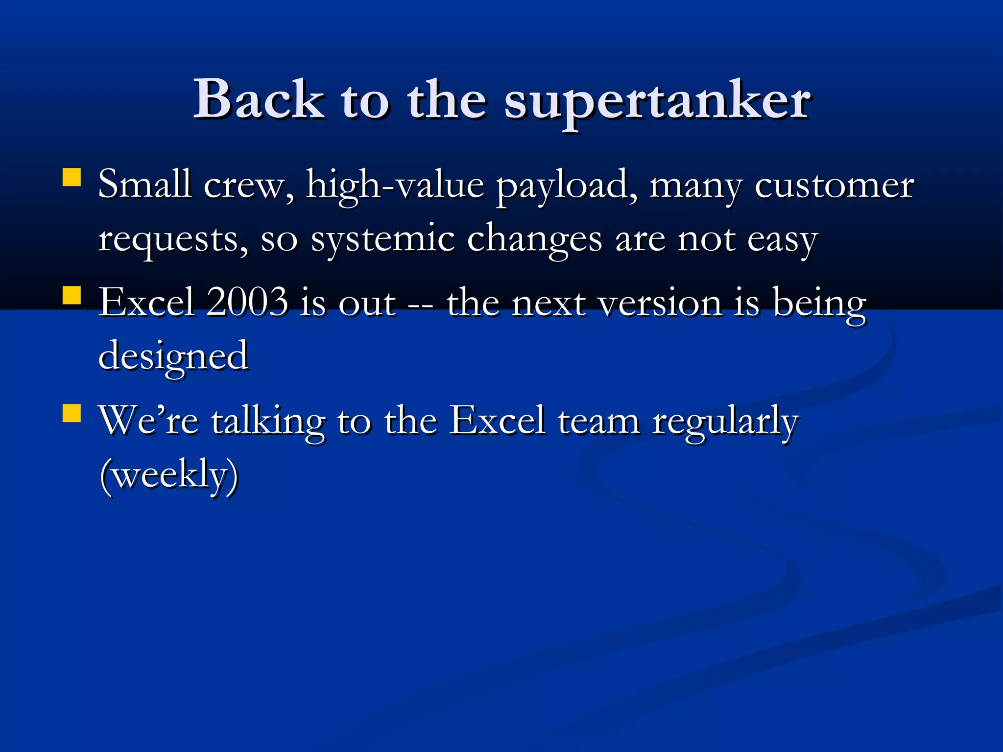 Back to the supertankerBack to the supertanker
 Small crew, high-value payload, many customerSmall crew, high-value payload, many customer
requests, so systemic changes are not easyrequests, so systemic changes are not easy
 Excel 2003 is out -- the next version is beingExcel 2003 is out -- the next version is being
designeddesigned
 We’re talking to the Excel team regularlyWe’re talking to the Excel team regularly
(weekly)(weekly)
 