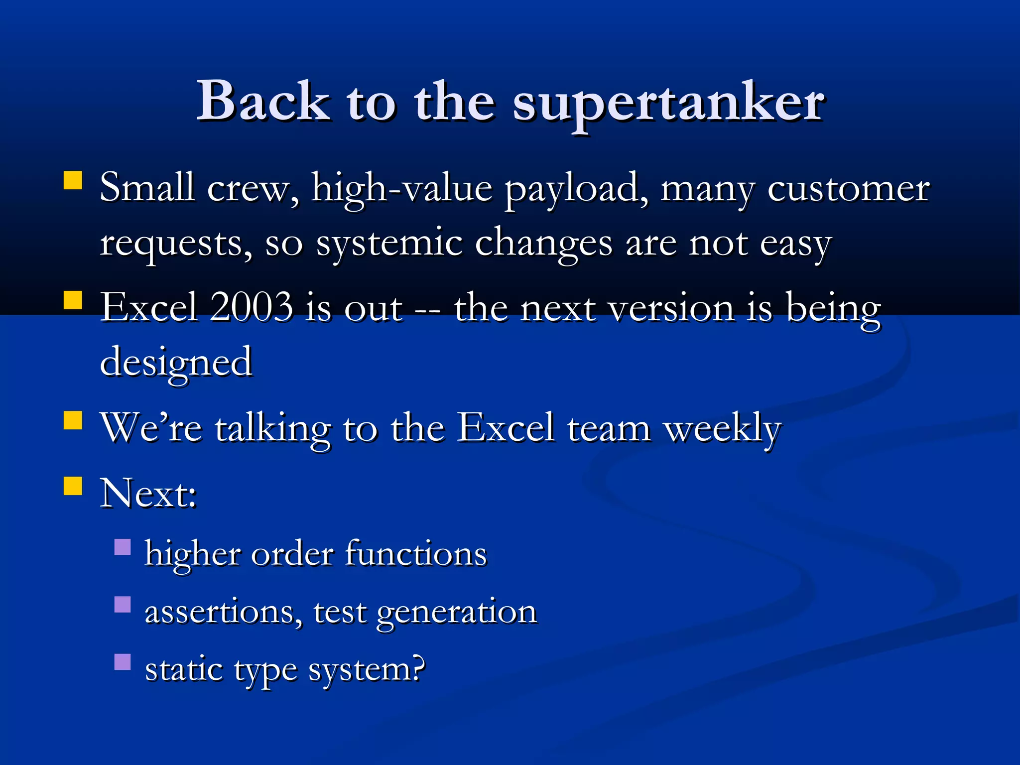 Back to the supertankerBack to the supertanker
 Small crew, high-value payload, many customerSmall crew, high-value payload, many customer
requests, so systemic changes are not easyrequests, so systemic changes are not easy
 Excel 2003 is out -- the next version is beingExcel 2003 is out -- the next version is being
designeddesigned
 We’re talking to the Excel team weeklyWe’re talking to the Excel team weekly
 Next:Next:
 higher order functionshigher order functions
 assertions, test generationassertions, test generation
 static type system?static type system?
 