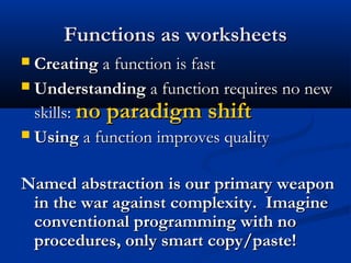 Functions as worksheetsFunctions as worksheets
 CreatingCreating a function is fasta function is fast
 UnderstandingUnderstanding a function requires no newa function requires no new
skills:skills: no paradigm shiftno paradigm shift
 UsingUsing a functiona function improves qualityimproves quality
Named abstraction is our primary weaponNamed abstraction is our primary weapon
in the war against complexity. Imaginein the war against complexity. Imagine
conventional programming with noconventional programming with no
procedures, only smart copy/paste!procedures, only smart copy/paste!
 