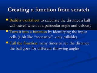Creating a function from scratchCreating a function from scratch
 Build a worksheetBuild a worksheet to calculate the distance a ballto calculate the distance a ball
will travel, when at a particular angle and velocitywill travel, when at a particular angle and velocity
 Turn it into a functionTurn it into a function by identifying the inputby identifying the input
cells (a bit like “scenarios”, only callable)cells (a bit like “scenarios”, only callable)
 Call the functionCall the function many times to see the distancemany times to see the distance
the ball goes for different throwing anglesthe ball goes for different throwing angles
 
