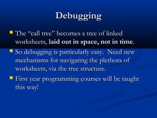 DebuggingDebugging
 The “call tree” becomes a tree of linkedThe “call tree” becomes a tree of linked
worksheets,worksheets, laid out in space, not in timelaid out in space, not in time..
 So debugging is particularly easy. Need newSo debugging is particularly easy. Need new
mechanisms for navigating the plethora ofmechanisms for navigating the plethora of
worksheets, via the tree structure.worksheets, via the tree structure.
 First year programming courses will be taughtFirst year programming courses will be taught
this way!this way!
 