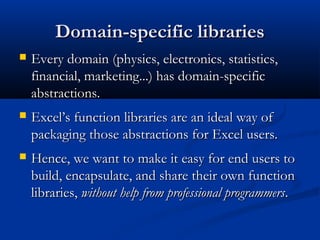Domain-specific librariesDomain-specific libraries
 Every domain (physics, electronics, statistics,Every domain (physics, electronics, statistics,
financial, marketing...) has domain-specificfinancial, marketing...) has domain-specific
abstractions.abstractions.
 Excel’s function libraries are an ideal way ofExcel’s function libraries are an ideal way of
packaging those abstractions for Excel users.packaging those abstractions for Excel users.
 Hence, we want to make it easy for end users toHence, we want to make it easy for end users to
build, encapsulate, and share their own functionbuild, encapsulate, and share their own function
libraries,libraries, without help from professional programmerswithout help from professional programmers..
 