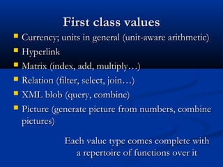First class valuesFirst class values
 Currency; units in general (unit-aware arithmetic)Currency; units in general (unit-aware arithmetic)
 HyperlinkHyperlink
 Matrix (index, add, multiply…)Matrix (index, add, multiply…)
 Relation (filter, select, join…)Relation (filter, select, join…)
 XML blob (query, combine)XML blob (query, combine)
 Picture (generate picture from numbers, combinePicture (generate picture from numbers, combine
pictures)pictures)
Each value type comes complete withEach value type comes complete with
a repertoire of functions over ita repertoire of functions over it
 