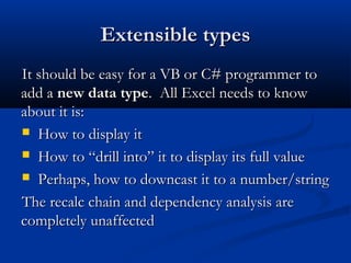 Extensible typesExtensible types
It should be easy for a VB or C# programmer toIt should be easy for a VB or C# programmer to
add aadd a new data typenew data type. All Excel needs to know. All Excel needs to know
about it is:about it is:
 How to display itHow to display it
 How to “drill into” it to display its full valueHow to “drill into” it to display its full value
 Perhaps, how to downcast it to a number/stringPerhaps, how to downcast it to a number/string
The recalc chain and dependency analysis areThe recalc chain and dependency analysis are
completely unaffectedcompletely unaffected
 