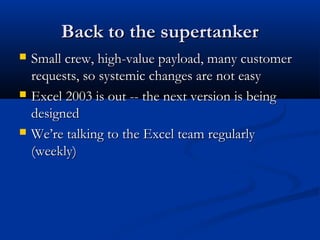 Back to the supertankerBack to the supertanker
 Small crew, high-value payload, many customerSmall crew, high-value payload, many customer
requests, so systemic changes are not easyrequests, so systemic changes are not easy
 Excel 2003 is out -- the next version is beingExcel 2003 is out -- the next version is being
designeddesigned
 We’re talking to the Excel team regularlyWe’re talking to the Excel team regularly
(weekly)(weekly)
 