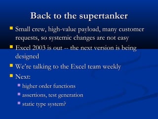 Back to the supertankerBack to the supertanker
 Small crew, high-value payload, many customerSmall crew, high-value payload, many customer
requests, so systemic changes are not easyrequests, so systemic changes are not easy
 Excel 2003 is out -- the next version is beingExcel 2003 is out -- the next version is being
designeddesigned
 We’re talking to the Excel team weeklyWe’re talking to the Excel team weekly
 Next:Next:
 higher order functionshigher order functions
 assertions, test generationassertions, test generation
 static type system?static type system?
 