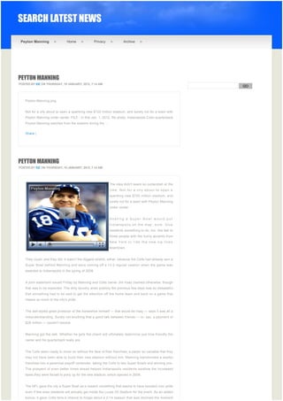 SEARCH LATEST NEWS

 Peyton Manning                 Home              Privacy              Archive




PEYTON MANNING
POSTED BY EIZ ON THURSDAY, 19 JANUARY, 2012, 7:14 AM
                                                                                                                 GO


                                                                                                              
    Peyton-Manning.png


    Not for a city about to open a spanking new $720 million stadium, and surely not for a team with
    Peyton Manning under center. FILE - In this Jan. 1, 2012, file photo, Indianapolis Colts quarterback
    Peyton Manning watches from the sideline during the ...


    Share |




PEYTON MANNING
POSTED BY EIZ ON THURSDAY, 19 JANUARY, 2012, 7:14 AM




                                                              The idea didn't seem so outlandish at the
                                                              time. Not for a city about to open a
                                                              spanking new $720 million stadium, and
                                                              surely not for a team with Peyton Manning
                                                              under center.


                                                              Hosting a Super Bowl would put
                                                              Indianapolis on the map, sure. Give
                                                              residents something to do, too, like talk to
                                                              those people with the funny accents from
                                                              New York or ride the new zip lines
                                                              downtown.


    They could, and they did. It wasn't the biggest stretch, either, because the Colts had already won a
    Super Bowl behind Manning and were coming off a 13-3 regular season when the game was
    awarded to Indianapolis in the spring of 2008.


    A joint statement issued Friday by Manning and Colts owner Jim Irsay claimed otherwise, though
    that was to be expected. The dirty laundry aired publicly the previous few days was so distasteful
    that something had to be said to get the attention off the home team and back on a game that
    means so much to the city's pride.


    The self-styled great protector of the horseshoe himself — that would be Irsay — says it was all a
    misunderstanding. Surely not anything that a good talk between friends — or, say, a payment of
    $28 million — couldn't resolve.


    Manning got the talk. Whether he gets the check will ultimately determine just how friendly the
    owner and his quarterback really are.


    The Colts seem ready to move on without the face of their franchise, a player so valuable that they
    may not have been able to build their new stadium without him. Manning transformed a woeful
    franchise into a perennial playoff contender, taking the Colts to two Super Bowls and winning one.
    The prospect of even better times ahead helped Indianapolis residents swallow the increased
    taxes they were forced to pony up for the new stadium, which opened in 2008.


    The NFL gave the city a Super Bowl as a reward, something that seems to have boosted civic pride
    even if few area residents will actually get inside the Lucas Oil Stadium for the event. As an added
    bonus, it gave Colts fans a chance to forget about a 2-14 season that was doomed the moment
 