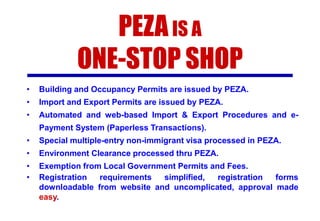 PEZA IS A
ONE-STOP SHOP
•

Building and Occupancy Permits are issued by PEZA.

•

Import and Export Permits are issued by PEZA.

•

Automated and web-based Import & Export Procedures and ePayment System (Paperless Transactions).

•

Special multiple-entry non-immigrant visa processed in PEZA.

•

Environment Clearance processed thru PEZA.

•
•

Exemption from Local Government Permits and Fees.
Registration
requirements
simplified,
registration
forms
downloadable from website and uncomplicated, approval made
easy.

 