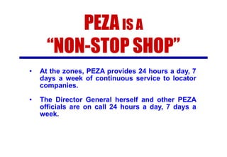 PEZA IS A
“NON-STOP SHOP”
•

At the zones, PEZA provides 24 hours a day, 7
days a week of continuous service to locator
companies.

•

The Director General herself and other PEZA
officials are on call 24 hours a day, 7 days a
week.

 