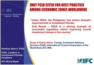 ONLY PEZA CITED FOR BEST PRACTICE
AMONG ECONOMIC ZONES WORLDWIDE
“Under PEZA, the Philippines has shown dramatic
improvements in Investment Climate.
End Result – PEZA is a shining example of
successful regulatory reform improving overall
investment climate in the country”

Study of Gohan Akinci Foreign Investment Advisory
Services (FIAS), International Finance Corporation of the
World Bank (IFC-WB)

 