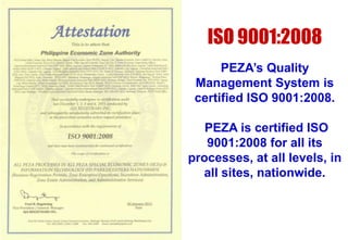 ISO 9001:2008
PEZA’s Quality
Management System is
certified ISO 9001:2008.
PEZA is certified ISO
9001:2008 for all its
processes, at all levels, in
all sites, nationwide.

 