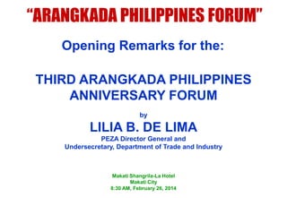 “ARANGKADA PHILIPPINES FORUM”
Opening Remarks for the:
THIRD ARANGKADA PHILIPPINES
ANNIVERSARY FORUM
by

LILIA B. DE LIMA
PEZA Director General and
Undersecretary, Department of Trade and Industry

Makati Shangrila-La Hotel
Makati City
8:30 AM, February 26, 2014

 