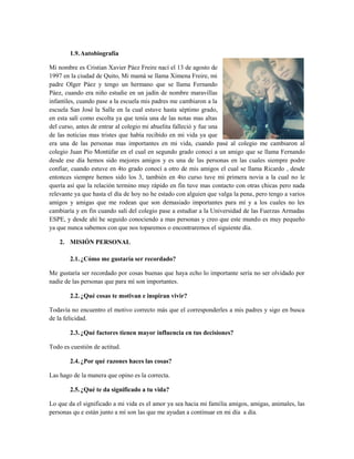 1.9.Autobiografía
Mi nombre es Cristian Xavier Páez Freire nací el 13 de agosto de
1997 en la ciudad de Quito, Mi mamá se llama Ximena Freire, mi
padre Olger Páez y tengo un hermano que se llama Fernando
Páez, cuando era niño estudie en un jadín de nombre maravillas
infantiles, cuando pase a la escuela mis padres me cambiaron a la
escuela San José la Salle en la cual estuve hasta séptimo grado,
en esta salí como escolta ya que tenía una de las notas mas altas
del curso, antes de entrar al colegio mi abuelita falleció y fue una
de las noticias mas tristes que había recibido en mi vida ya que
era una de las personas mas importantes en mi vida, cuando pasé al colegio me cambiaron al
colegio Juan Pío Montúfar en el cual en segundo grado conocí a un amigo que se llama Fernando
desde ese día hemos sido mejores amigos y es una de las personas en las cuales siempre podre
confiar, cuando estuve en 4to grado conocí a otro de mis amigos el cual se llama Ricardo , desde
entonces siempre hemos sido los 3, también en 4to curso tuve mi primera novia a la cual no le
quería así que la relación termino muy rápido en fin tuve mas contacto con otras chicas pero nada
relevante ya que hasta el día de hoy no he estado con alguien que valga la pena, pero tengo a varios
amigos y amigas que me rodean que son demasiado importantes para mí y a los cuales no les
cambiaría y en fin cuando salí del colegio pase a estudiar a la Universidad de las Fuerzas Armadas
ESPE, y desde ahí he seguido conociendo a mas personas y creo que este mundo es muy pequeño
ya que nunca sabemos con que nos toparemos o encontraremos el siguiente día.
2. MISIÓN PERSONAL
2.1.¿Cómo me gustaría ser recordado?
Me gustaría ser recordado por cosas buenas que haya echo lo importante sería no ser olvidado por
nadie de las personas que para mí son importantes.
2.2.¿Qué cosas te motivan e inspiran vivir?
Todavía no encuentro el motivo correcto más que el corresponderles a mis padres y sigo en busca
de la felicidad.
2.3.¿Qué factores tienen mayor influencia en tus decisiones?
Todo es cuestión de actitud.
2.4.¿Por qué razones haces las cosas?
Las hago de la manera que opino es la correcta.
2.5.¿Qué te da significado a tu vida?
Lo que da el significado a mi vida es el amor ya sea hacia mi familia amigos, amigas, animales, las
personas qu e están junto a mí son las que me ayudan a continuar en mi día a día.
 