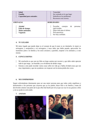 Salud
 Familia
 Capacidad para entender.
 Tenacidad
 Ser centrado en lo que hago
 Sobrellevar los problemas.
 Reconozco mis errores.
AMENAZAS
 Alcohol
 Falta de tiempo.
 Malas amistades.
 Vagancia
DEBILIDADES
.
 Escuchar consejos de personas
equivocadas.
 Dejar todo para el ultimo.
 Poca paciencia.
 Ser muy confiado.
4. TU LEGADO
Mi único legado que puedo dejar es el consejo de que lo peor es no intentarlo, lo mejor es
arriesgarse y arrepentirse a no arriesgarse y nuca saber que había pasado, aprovechar los
momentos junto a la familia y los seres cercanos y queridos, respetar a los animales y a uno
mismo.
5. CONCLUSIONES
 Mi conclusión es que aun me falta un largo camino por recorrer y que debo saber apreciar
todo lo que tengo , ser humilde y no olvidarme de donde vengo.
 Gracias a esto pude recordar varias cosas sobre mi vida qu e había olvidad cosas que son
muy importantes y que me ayudaran a no tropezar con la misma piedra dos veces.
6. MI COMPROMISO
Seguir esforzándome diariamente para ser una mejor persona para que todos estén orgullosos y
demostrarles a las personas que creyeron que yo no podría, hacer feliz a mi familia y tratar de
devolverles amenos una parte de lo que ellos han hecho por mí ya que syo soy lo soy gracias a ellos
y sin su ayuda no sería nadie.
7. ANEXOS
 