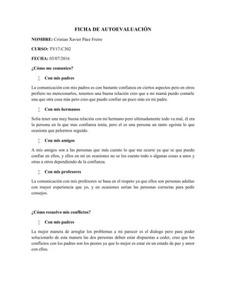 FICHA DE AUTOEVALUACIÓN
NOMBRE: Cristian Xavier Páez Freire
CURSO: TV17-C302
FECHA: 03/07/2016
¿Cómo me comunico?
 Con mis padres
La comunicación con mis padres es con bastante confianza en ciertos aspectos pero en otros
prefiero no mencionarlos, tenemos una buena relación creo que a mi mamá puedo contarle
una que otra cosa más pero creo que puedo confiar un poco más en mi padre.
 Con mis hermanos
Solía tener una muy buena relación con mi hermano pero ultimadamente todo va mal, él era
la persona en la que mas confianza tenía, pero el es una persona un tanto egoísta lo que
ocasiona que peleemos seguido.
 Con mis amigos
A mis amigos son a las personas que más cuento lo que me ocurre ya que se que puedo
confiar en ellos, y ellos en mí en ocasiones no se los cuento todo o algunas cosas a unos y
otras a otros dependiendo de la confianza.
 Con mis profesores
La comunicación con mis profesores se basa en el respeto ya que ellos son personas adultas
con mayor experiencia que yo, y en ocasiones serían las personas correctas para pedir
consejos.
¿Cómo resuelvo mis conflictos?
 Con mis padres
La mejor manera de arreglar los problemas a mi parecer es el dialogo pero para poder
solucionarlo de esta manera las dos personas deben estar dispuestas a ceder, creo que los
conflictos con los padres son los peores ya que lo mejor es estar en un estado de paz y amor
con ellos.
 