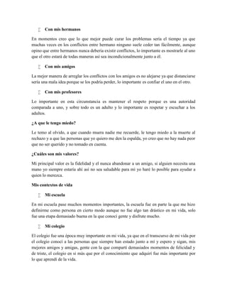  Con mis hermanos
En momentos creo que lo que mejor puede curar los problemas sería el tiempo ya que
muchas veces en los conflictos entre hermano ninguno suele ceder tan fácilmente, aunque
opino que entre hermanos nunca debería existir conflictos, lo importante es mostrarle al uno
que el otro estará de todas maneras así sea incondicionalmente junto a él.
 Con mis amigos
La mejor manera de arreglar los conflictos con los amigos es no alejarse ya que distanciarse
sería una mala idea porque se los podría perder, lo importante es confiar el uno en el otro.
 Con mis profesores
Lo importante en esta circunstancia es mantener el respeto porque es una autoridad
comparada a uno, y sobre todo es un adulto y lo importante es respetar y escuchar a los
adultos.
¿A que le tengo miedo?
Le temo al olvido, a que cuando muera nadie me recuerde, le tengo miedo a la muerte al
rechazo y a que las personas que yo quiero me den la espalda, yo creo que no hay nada peor
que no ser querido y no tomado en cuenta.
¿Cuáles son mis valores?
Mi principal valor es la fidelidad y el nunca abandonar a un amigo, si alguien necesita una
mano yo siempre estaría ahí así no sea saludable para mí yo haré lo posible para ayudar a
quien lo merezca.
Mis contextos de vida
 Mi escuela
En mi escuela pase muchos momentos importantes, la escuela fue en parte la que me hizo
definirme como persona en cierto modo aunque no fue algo tan drástico en mi vida, solo
fue una etapa demasiado buena en la que conocí gente y disfrute mucho.
 Mi colegio
El colegio fue una época muy importante en mi vida, ya que en el transcurso de mi vida por
el colegio conocí a las personas que siempre han estado junto a mí y espero y sigan, mis
mejores amigos y amigas, gente con la que compartí demasiados momentos de felicidad y
de triste, el colegio en si más que por el conocimiento que adquirí fue más importante por
lo que aprendí de la vida.
 