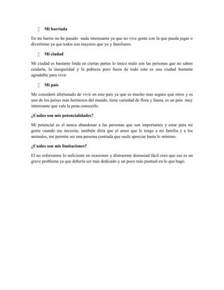  Mi barriada
En mi barrio no he pasado nada interesante ya que no vive gente con la que pueda jugar o
divertirme ya que todos son mayores que yo y familiares.
 Mi ciudad
Mi ciudad es bastante linda en ciertas partes lo único malo son las personas que no saben
cuidarla, la inseguridad y la pobreza pero fuera de todo esto es una ciudad bastante
agradable para vivir
 Mi país
Me consideró afortunado de vivir en este país ya que es mucho mas seguro que otros y es
uno de los países más hermosos del mundo, tiene variedad de flora y fauna, es un país muy
interesante que vale la pena conocerlo.
¿Cuáles son mis potencialidades?
Mi potencial es el nunca abandonar a las personas que son importantes y estar para mi
gente cuando me necesite, también diría que el amor que le tengo a mi familia y a los
animales, me permite ser una persona centrada que suele apreciar hasta lo mínimo.
¿Cuáles son mis limitaciones?
El no esforzarme lo suficiente en ocasiones y distraerme demasiad fácil creo que ese es un
grave problema ya que debería ser más dedicado y un poco más puntual en lo que hago.
 