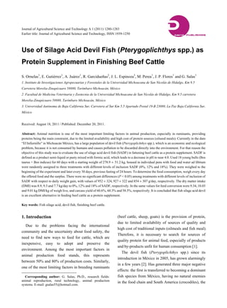 Journal of Agricultural Science and Technology A 1 (2011) 1280-1283
Earlier title: Journal of Agricultural Science and Technology, ISSN 1939-1250




Use of Silage Acid Devil Fish (Pterygoplichthys spp.) as
Protein Supplement in Finishing Beef Cattle

S. Ornelas1, E. Gutiérrez1, A. Juárez1, R. Garcidueñas2, J. L. Espinoza3, M. Perea1, J. P. Flores1 and G. Salas1
1. Instituto de Investigaciones Agropecuarias y Forestales de la Universidad Michoacana de San Nicolás de Hidalgo, Km 9.5
Carretera Morelia-Zinapécuaro 58880, Tarímbaro Michoacán, México
2. Facultad de Medicina Veterinaria y Zootecnia de la Universidad Michoacana de San Nicolás de Hidalgo, Km 9.5 carretera
Morelia-Zinapécuaro 58880, Tarímbaro Michoacán, México
3. Universidad Autónoma de Baja California Sur, Carretera al Sur Km 5.5 Apartado Postal 19-B 23080, La Paz Baja California Sur,
México


Received: August 18, 2011 / Published: December 20, 2011.

Abstract: Animal nutrition is one of the most important limiting factors in animal production, especially in ruminants, providing
proteins being the main constraint, due to the limited availability and high cost of protein sources (oilseed meals). Currently in the dam
““El Infiernillo”” in Michoacán México, has a large population of devil fish (Pterygoplichthys spp.), which is an economic and ecological
problem, because it is not consumed by humans and causes pollution to be discarded directly into the environment. For that reason the
objective of this study was to evaluate the use of silage acid devil fish (SADF) in fattening beef cattle as a protein supplement. SADF is
defined as a product semi-liquid or pasty mixed with formic acid, which leads to a decrease in pH to near 4.0. Used 18 young bulls (Bos
taurus × Bos indicus) for 60 days with a starting weight of 278.9 ± 51.2 kg, housed in individual pens with food and water ad libitum
were randomly assigned to three treatments with different levels of inclusion SADF (0%, 12% and 18%). They were weighed to the
beginning of the experiment and later every 30 days, previous fasting of 24 hours. To determine the food consumption, weigh every day
the offered food and the surplus. There were no significant differences (P < 0.05) among treatments with different levels of inclusion of
SADF with respect to daily weight gain, with values of 952 ± 324, 927 ± 322 and 854 ± 307 g/day, respectively. The dry matter intake
(DMI) was 8.9, 9.3 and 7.7 kg/day to 0%, 12% and 18% of SADF, respectively. In the same values for feed conversion were 9.34, 10.03
and 9.01 kg DMI/kg of weigh live, and carcass yield of 60.6%, 60.3% and 58.5%, respectively. It is concluded that fish silage acid devil
is an excellent alternative in feeding beef cattle as a protein supplement.

Key words: Fish silage acid, devil fish, finishing beef cattle.


1. Introduction                                                         (beef cattle, sheep, goats) is the provision of protein,
                                                                        due to limited availability of sources of quality and
   Due to the problems facing the international
                                                                        high cost of traditional inputs (oilmeals and fish meal).
community and the uncertainty about food safety, the
                                                                        Therefore, it is necessary to search for sources of
need to find new ways to feed for cattle, which are
                                                                        quality protein for animal feed, especially of products
inexpensive, easy to adopt and preserve the
                                                                        and by-products unfit for human consumption [1].
environment. Among the most important factors in
                                                                           The devil fish (Pterygoplichthys spp.) since its
animal production food stands, this represents
                                                                        introduction in México in 2005, has grown alarmingly
between 50% and 80% of production costs. Similarly,
                                                                        in a few years [2]. Has generated three major negative
one of the most limiting factors in breeding ruminants
                                                                        effects: the first is transferred to becoming a dominant
  Corresponding author: G. Salas, Ph.D., research fields:               fish species from México, having no natural enemies
animal reproduction, rural technology, animal production                in the food chain and South America (crocodiles), the
systems. E-mail: gsalas55@hotmail.com.
 