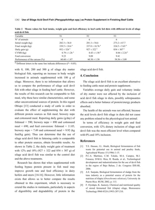 1282 Use of Silage Acid Devil Fish (Pterygoplichthys spp.) as Protein Supplement in Finishing Beef Cattle


Table 2 Means values for feed intake, weight gain and feed efficiency in beef cattle fed diets with different levels of silage
acid devil fish.
Variable                                            T1                             T2                            T3
N° of animals                                         6                              6                             6
Initial weight (kg)                                 282.3 ± 36.0                   281.3 ± 54.6                  273.2 ± 67.7
Final weight (kg)                                   339.5 ± 10.6 a                 337.0 ± 18.76 a               324.5 ± 5.65 a
Daily gain (g)                                      952 ± 324 a                    927 ± 322 a                   854 ± 307 a
CVMS (kg)                                             8.79 ± 1.26 a                  8.43 ± 1.58 a                 8.04 ± 2.24 a
Feed conversion                                       9.23                           9.09                          9.41
Performence of the carcass (%)                       60.60 ± 1.87                   60.30 ± 1.58                  58.56 ± 3.09
ab
     Different letters in the same line indicate differences (P < 0.05).

with 0, 100, 200 and 300 g of silage dry matter                            silage acid devil fish.
biological fish, reporting an increase in body weight
                                                                           4. Conclusion
increased in animals supplemented with 100 g of
silage. Moreover, there is no information that allows                         The silage acid devil fish is an excellent alternative
us to compare the performance of silage acid devil                         to feeding cattle meat and protein supplement.
fish with other silage in feeding beef cattle. However,                          Variables average daily gain and voluntary intake
the results of this research can be comparable to fish                     of dry matter were not affected by the inclusion of
meal, why these have similar characteristics, and some                     acid devil fish silage in diets, possibly sobrepasantes
other unconventional sources of protein. In this regard                    effects and a better balance of protein/energy products
Obispo [13] conducted a study of cattle in order to                        absorbed.
evaluate the effect of supplementing the diet with                           The health of the animals was not affected, because
different protein sources as fish meal, brewery nepe                       the acid levels devil fish silage in diets did not cause
and cottonseed meal. Reporting daily gains (g/day) of                      any problem related to the physiological test animal.
fishmeal = 590; brewery nepe = 890 and cottonseed                            In terms of efficiency in weight gain and feed
meal = 690, and feed conversion: fishmeal = 11.05;                         conversion, with 12% dietary inclusion of silage acid
brewery nepe = 7.49 and cottonseed meal = 9.92 (kg                         devil fish was the most efficient level when compared
feed/kg gain). Thus can determine that the use of                          with 0% and 18% inclusion.
silage acid devil fish in fattening cattle is comparable
to other protein sources, obtain favorable results. As
                                                                           References
shown in Table 2, the daily weight gain of treatment                       [1]     T.E. Hassan, J.L. Heath, Biological fermentation of fish
                                                                                   waste for potential use in animal and poultry feeds,
with 12% and 18% (927 ± 322 and 854 ± 307 g) of
                                                                                   Agricultural Wastes 15 (1986) 1-15.
silage acid devil fish was similar to the control diet                     [2]     P.C.A. Martínez, C.M. Toledo, M.A. Campos, M.J.
and the above treatments.                                                          Fonseca, D.M.G. Ríos, R. Rueda, et al., Technological
   Research has shown that when supplemented with                                  development and industrialization for the use of devil fish
                                                                                   in the region of Bajo Balsas, 2 do. Congress IDEAR,
feeding bypass protein present in fish meal may
                                                                                   2006.
improve growth rate and feed efficiency in dairy                           [3]     A.E. Sanjuán, Biological fermentation of sludge from the
heifers and steers [14-16]. However, little information                            tuna industry as a potential source of protein for the
exists that allows us to better compare the results                                nutrition of tilapia (Oreochromis niloticus), University de
                                                                                   Puerto Rico. RUM, 2002, p. 113.
obtained in this experiment, which is necessary to
                                                                           [4]     F. Oyedapo, K. Jauncey, Chemical and nutritional quality
extend the studies in ruminants, particularly in aspects                           of stored fermented fish (tilapia) silage, Bioresource
of digestibility and degradability of protein in the                               Technology 0960-8524 (1993) 207-210.
 