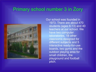 Primary school number 3 in Żory
Our school was founded in
1973. There are about 470
students (ages 6-13) and 40
teachers at our school. We
have two computer
laboratories, 18 other
clasrooms designed for
different subjects and 5
interactive ready-for-use
boards, two gyms and the
outdoor playing area for
small children, the
playground and football
pitch.

 