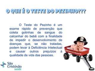 O que é o teste do pezinho???

        O Teste do Pezinho é um
 exame rápido de prevenção que
 coleta gotinhas de sangue do
 calcanhar do bebê com a finalidade
 de impedir o desenvolvimento de
 doenças que, se não tratadas,
 podem levar à Deficiência Intelectual
 e causar outros prejuízos à
 qualidade de vida das pessoas.
 