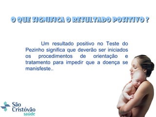 O que significa o Resultado Positivo ?


          Um resultado positivo no Teste do
    Pezinho significa que deverão ser iniciados
    os procedimentos de orientação e
    tratamento para impedir que a doença se
    manisfeste..
 