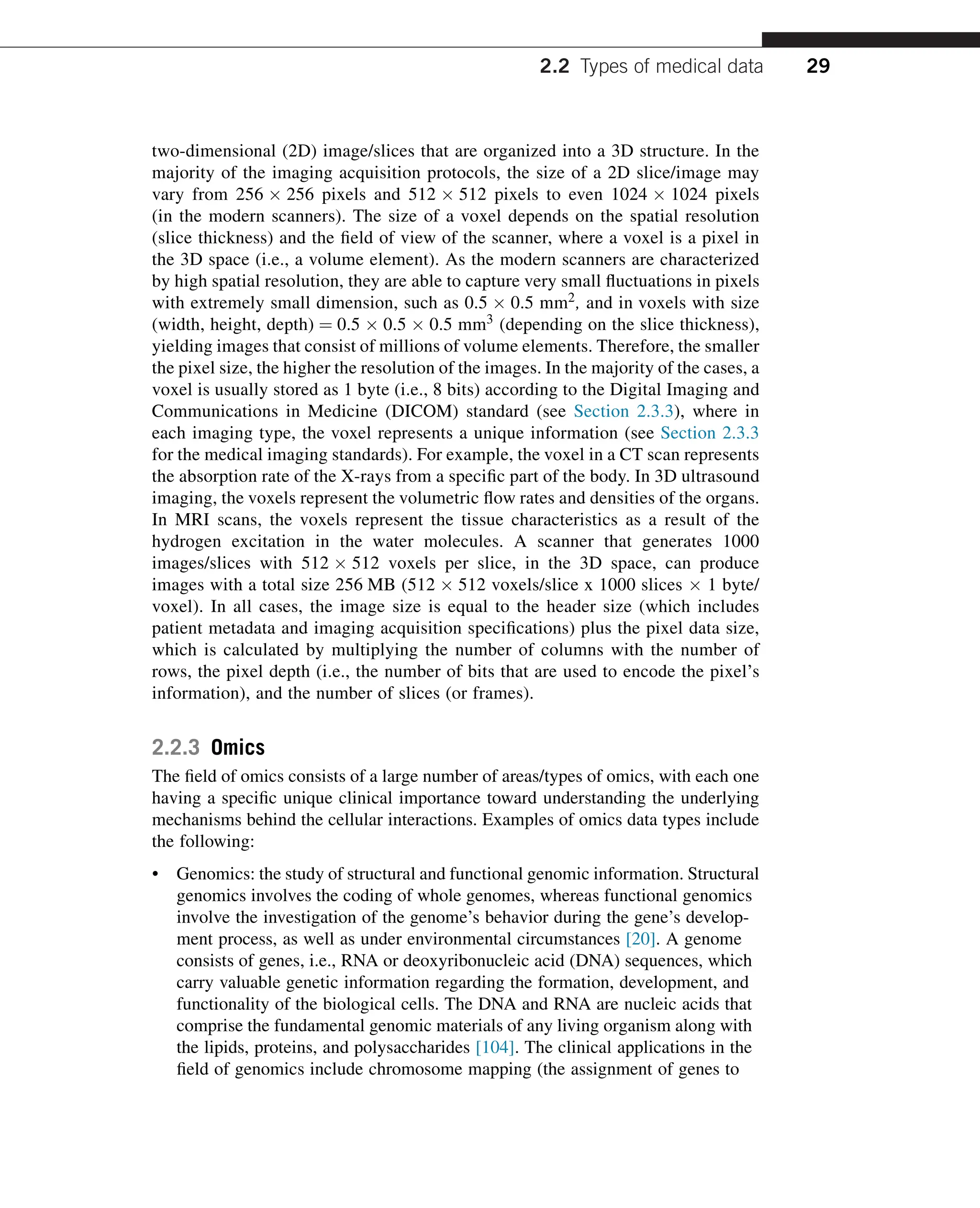 two-dimensional (2D) image/slices that are organized into a 3D structure. In the
majority of the imaging acquisition protocols, the size of a 2D slice/image may
vary from 256  256 pixels and 512  512 pixels to even 1024  1024 pixels
(in the modern scanners). The size of a voxel depends on the spatial resolution
(slice thickness) and the field of view of the scanner, where a voxel is a pixel in
the 3D space (i.e., a volume element). As the modern scanners are characterized
by high spatial resolution, they are able to capture very small fluctuations in pixels
with extremely small dimension, such as 0.5  0.5 mm2, and in voxels with size
(width, height, depth) ¼ 0.5  0.5  0.5 mm3 (depending on the slice thickness),
yielding images that consist of millions of volume elements. Therefore, the smaller
the pixel size, the higher the resolution of the images. In the majority of the cases, a
voxel is usually stored as 1 byte (i.e., 8 bits) according to the Digital Imaging and
Communications in Medicine (DICOM) standard (see Section 2.3.3), where in
each imaging type, the voxel represents a unique information (see Section 2.3.3
for the medical imaging standards). For example, the voxel in a CT scan represents
the absorption rate of the X-rays from a specific part of the body. In 3D ultrasound
imaging, the voxels represent the volumetric flow rates and densities of the organs.
In MRI scans, the voxels represent the tissue characteristics as a result of the
hydrogen excitation in the water molecules. A scanner that generates 1000
images/slices with 512  512 voxels per slice, in the 3D space, can produce
images with a total size 256 MB (512  512 voxels/slice x 1000 slices  1 byte/
voxel). In all cases, the image size is equal to the header size (which includes
patient metadata and imaging acquisition specifications) plus the pixel data size,
which is calculated by multiplying the number of columns with the number of
rows, the pixel depth (i.e., the number of bits that are used to encode the pixel’s
information), and the number of slices (or frames).
2.2.3 Omics
The field of omics consists of a large number of areas/types of omics, with each one
having a specific unique clinical importance toward understanding the underlying
mechanisms behind the cellular interactions. Examples of omics data types include
the following:
• Genomics: the study of structural and functional genomic information. Structural
genomics involves the coding of whole genomes, whereas functional genomics
involve the investigation of the genome’s behavior during the gene’s develop-
ment process, as well as under environmental circumstances [20]. A genome
consists of genes, i.e., RNA or deoxyribonucleic acid (DNA) sequences, which
carry valuable genetic information regarding the formation, development, and
functionality of the biological cells. The DNA and RNA are nucleic acids that
comprise the fundamental genomic materials of any living organism along with
the lipids, proteins, and polysaccharides [104]. The clinical applications in the
field of genomics include chromosome mapping (the assignment of genes to
2.2 Types of medical data 29
 