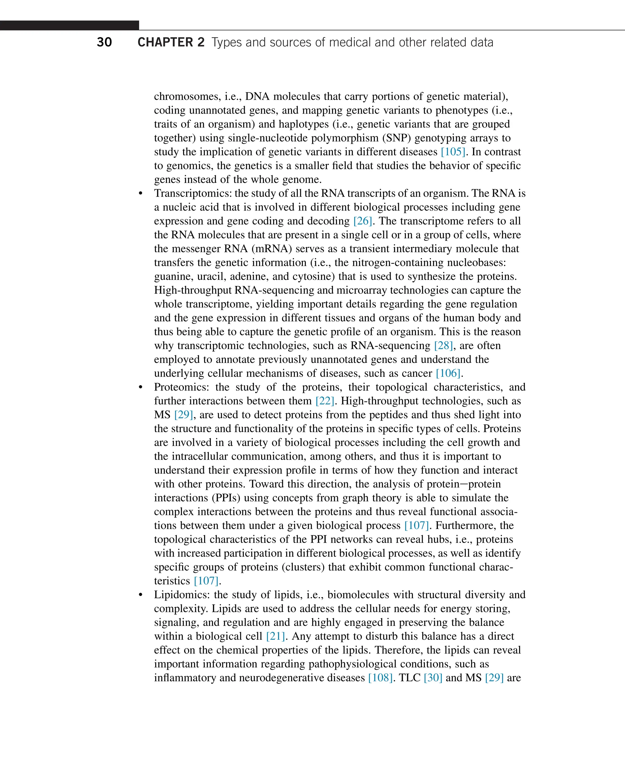 chromosomes, i.e., DNA molecules that carry portions of genetic material),
coding unannotated genes, and mapping genetic variants to phenotypes (i.e.,
traits of an organism) and haplotypes (i.e., genetic variants that are grouped
together) using single-nucleotide polymorphism (SNP) genotyping arrays to
study the implication of genetic variants in different diseases [105]. In contrast
to genomics, the genetics is a smaller field that studies the behavior of specific
genes instead of the whole genome.
• Transcriptomics: the study of all the RNA transcripts of an organism. The RNA is
a nucleic acid that is involved in different biological processes including gene
expression and gene coding and decoding [26]. The transcriptome refers to all
the RNA molecules that are present in a single cell or in a group of cells, where
the messenger RNA (mRNA) serves as a transient intermediary molecule that
transfers the genetic information (i.e., the nitrogen-containing nucleobases:
guanine, uracil, adenine, and cytosine) that is used to synthesize the proteins.
High-throughput RNA-sequencing and microarray technologies can capture the
whole transcriptome, yielding important details regarding the gene regulation
and the gene expression in different tissues and organs of the human body and
thus being able to capture the genetic profile of an organism. This is the reason
why transcriptomic technologies, such as RNA-sequencing [28], are often
employed to annotate previously unannotated genes and understand the
underlying cellular mechanisms of diseases, such as cancer [106].
• Proteomics: the study of the proteins, their topological characteristics, and
further interactions between them [22]. High-throughput technologies, such as
MS [29], are used to detect proteins from the peptides and thus shed light into
the structure and functionality of the proteins in specific types of cells. Proteins
are involved in a variety of biological processes including the cell growth and
the intracellular communication, among others, and thus it is important to
understand their expression profile in terms of how they function and interact
with other proteins. Toward this direction, the analysis of proteineprotein
interactions (PPIs) using concepts from graph theory is able to simulate the
complex interactions between the proteins and thus reveal functional associa-
tions between them under a given biological process [107]. Furthermore, the
topological characteristics of the PPI networks can reveal hubs, i.e., proteins
with increased participation in different biological processes, as well as identify
specific groups of proteins (clusters) that exhibit common functional charac-
teristics [107].
• Lipidomics: the study of lipids, i.e., biomolecules with structural diversity and
complexity. Lipids are used to address the cellular needs for energy storing,
signaling, and regulation and are highly engaged in preserving the balance
within a biological cell [21]. Any attempt to disturb this balance has a direct
effect on the chemical properties of the lipids. Therefore, the lipids can reveal
important information regarding pathophysiological conditions, such as
inflammatory and neurodegenerative diseases [108]. TLC [30] and MS [29] are
30 CHAPTER 2 Types and sources of medical and other related data
 