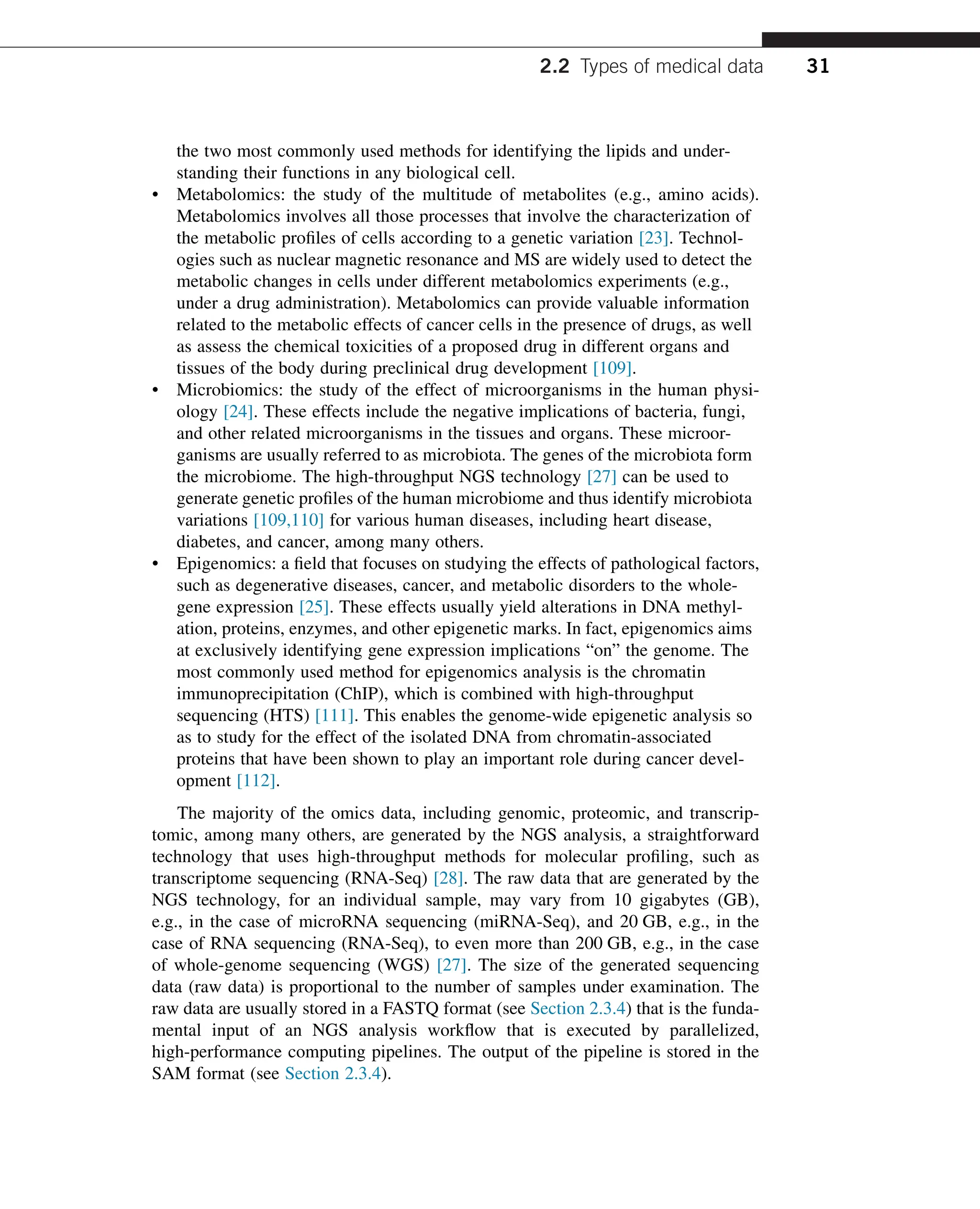 the two most commonly used methods for identifying the lipids and under-
standing their functions in any biological cell.
• Metabolomics: the study of the multitude of metabolites (e.g., amino acids).
Metabolomics involves all those processes that involve the characterization of
the metabolic profiles of cells according to a genetic variation [23]. Technol-
ogies such as nuclear magnetic resonance and MS are widely used to detect the
metabolic changes in cells under different metabolomics experiments (e.g.,
under a drug administration). Metabolomics can provide valuable information
related to the metabolic effects of cancer cells in the presence of drugs, as well
as assess the chemical toxicities of a proposed drug in different organs and
tissues of the body during preclinical drug development [109].
• Microbiomics: the study of the effect of microorganisms in the human physi-
ology [24]. These effects include the negative implications of bacteria, fungi,
and other related microorganisms in the tissues and organs. These microor-
ganisms are usually referred to as microbiota. The genes of the microbiota form
the microbiome. The high-throughput NGS technology [27] can be used to
generate genetic profiles of the human microbiome and thus identify microbiota
variations [109,110] for various human diseases, including heart disease,
diabetes, and cancer, among many others.
• Epigenomics: a field that focuses on studying the effects of pathological factors,
such as degenerative diseases, cancer, and metabolic disorders to the whole-
gene expression [25]. These effects usually yield alterations in DNA methyl-
ation, proteins, enzymes, and other epigenetic marks. In fact, epigenomics aims
at exclusively identifying gene expression implications “on” the genome. The
most commonly used method for epigenomics analysis is the chromatin
immunoprecipitation (ChIP), which is combined with high-throughput
sequencing (HTS) [111]. This enables the genome-wide epigenetic analysis so
as to study for the effect of the isolated DNA from chromatin-associated
proteins that have been shown to play an important role during cancer devel-
opment [112].
The majority of the omics data, including genomic, proteomic, and transcrip-
tomic, among many others, are generated by the NGS analysis, a straightforward
technology that uses high-throughput methods for molecular profiling, such as
transcriptome sequencing (RNA-Seq) [28]. The raw data that are generated by the
NGS technology, for an individual sample, may vary from 10 gigabytes (GB),
e.g., in the case of microRNA sequencing (miRNA-Seq), and 20 GB, e.g., in the
case of RNA sequencing (RNA-Seq), to even more than 200 GB, e.g., in the case
of whole-genome sequencing (WGS) [27]. The size of the generated sequencing
data (raw data) is proportional to the number of samples under examination. The
raw data are usually stored in a FASTQ format (see Section 2.3.4) that is the funda-
mental input of an NGS analysis workflow that is executed by parallelized,
high-performance computing pipelines. The output of the pipeline is stored in the
SAM format (see Section 2.3.4).
2.2 Types of medical data 31
 