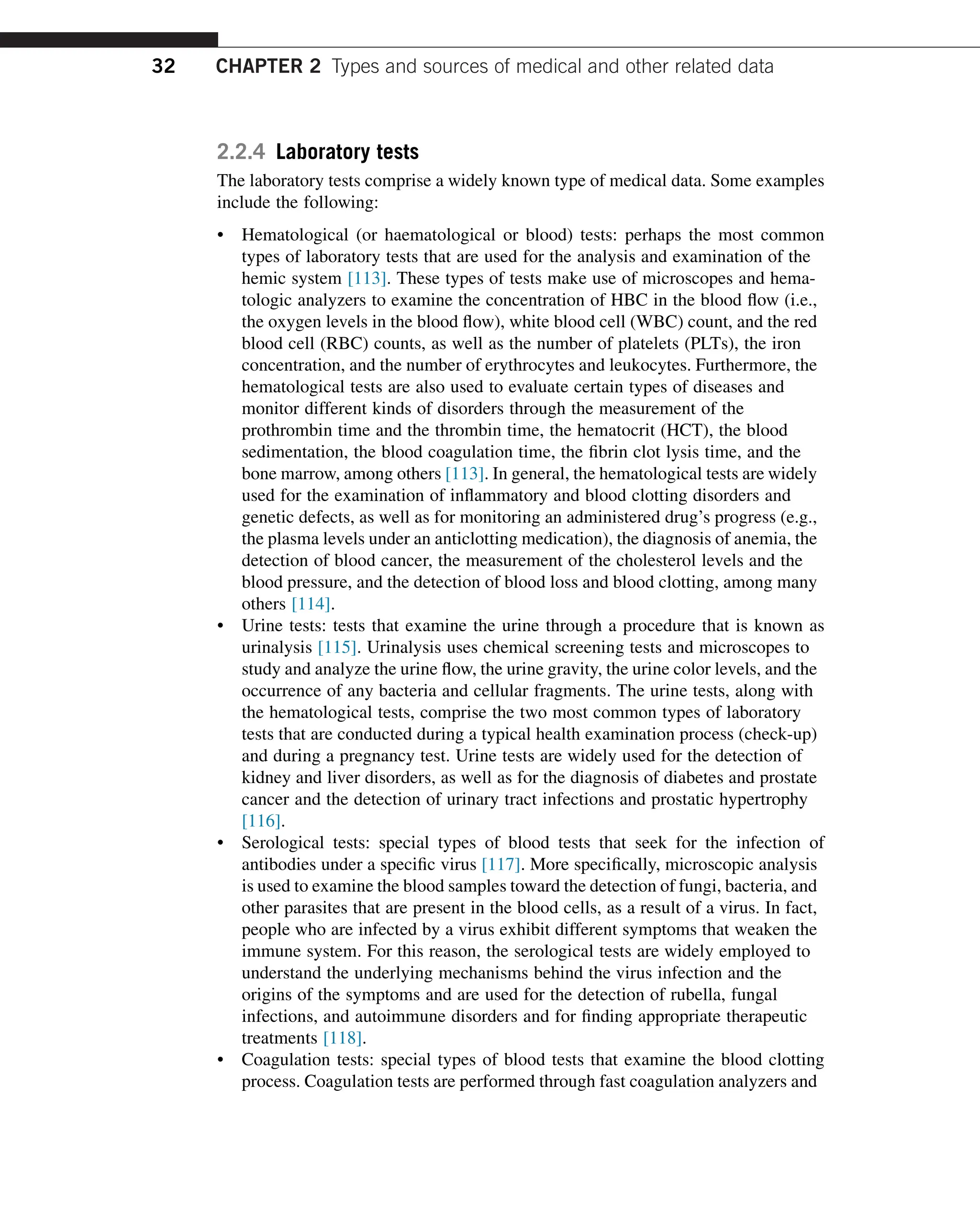 2.2.4 Laboratory tests
The laboratory tests comprise a widely known type of medical data. Some examples
include the following:
• Hematological (or haematological or blood) tests: perhaps the most common
types of laboratory tests that are used for the analysis and examination of the
hemic system [113]. These types of tests make use of microscopes and hema-
tologic analyzers to examine the concentration of HBC in the blood flow (i.e.,
the oxygen levels in the blood flow), white blood cell (WBC) count, and the red
blood cell (RBC) counts, as well as the number of platelets (PLTs), the iron
concentration, and the number of erythrocytes and leukocytes. Furthermore, the
hematological tests are also used to evaluate certain types of diseases and
monitor different kinds of disorders through the measurement of the
prothrombin time and the thrombin time, the hematocrit (HCT), the blood
sedimentation, the blood coagulation time, the fibrin clot lysis time, and the
bone marrow, among others [113]. In general, the hematological tests are widely
used for the examination of inflammatory and blood clotting disorders and
genetic defects, as well as for monitoring an administered drug’s progress (e.g.,
the plasma levels under an anticlotting medication), the diagnosis of anemia, the
detection of blood cancer, the measurement of the cholesterol levels and the
blood pressure, and the detection of blood loss and blood clotting, among many
others [114].
• Urine tests: tests that examine the urine through a procedure that is known as
urinalysis [115]. Urinalysis uses chemical screening tests and microscopes to
study and analyze the urine flow, the urine gravity, the urine color levels, and the
occurrence of any bacteria and cellular fragments. The urine tests, along with
the hematological tests, comprise the two most common types of laboratory
tests that are conducted during a typical health examination process (check-up)
and during a pregnancy test. Urine tests are widely used for the detection of
kidney and liver disorders, as well as for the diagnosis of diabetes and prostate
cancer and the detection of urinary tract infections and prostatic hypertrophy
[116].
• Serological tests: special types of blood tests that seek for the infection of
antibodies under a specific virus [117]. More specifically, microscopic analysis
is used to examine the blood samples toward the detection of fungi, bacteria, and
other parasites that are present in the blood cells, as a result of a virus. In fact,
people who are infected by a virus exhibit different symptoms that weaken the
immune system. For this reason, the serological tests are widely employed to
understand the underlying mechanisms behind the virus infection and the
origins of the symptoms and are used for the detection of rubella, fungal
infections, and autoimmune disorders and for finding appropriate therapeutic
treatments [118].
• Coagulation tests: special types of blood tests that examine the blood clotting
process. Coagulation tests are performed through fast coagulation analyzers and
32 CHAPTER 2 Types and sources of medical and other related data
 