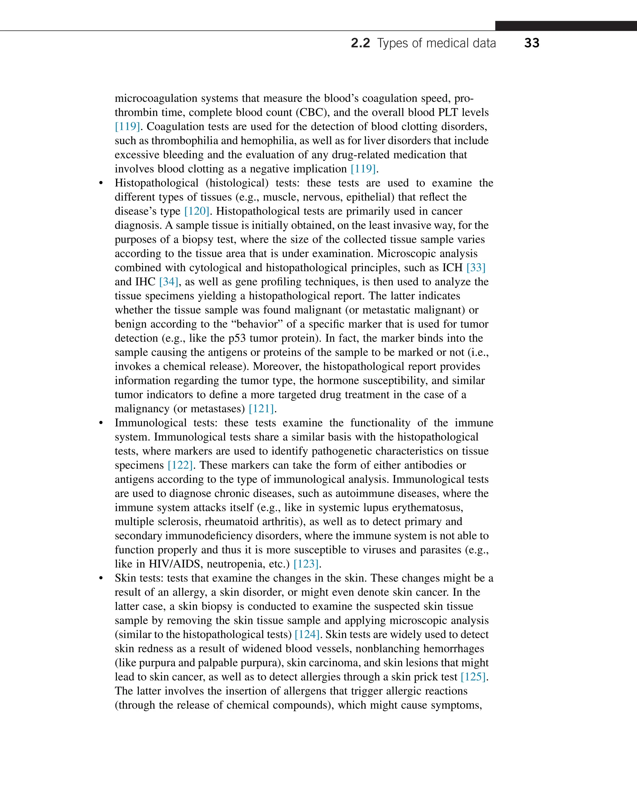microcoagulation systems that measure the blood’s coagulation speed, pro-
thrombin time, complete blood count (CBC), and the overall blood PLT levels
[119]. Coagulation tests are used for the detection of blood clotting disorders,
such as thrombophilia and hemophilia, as well as for liver disorders that include
excessive bleeding and the evaluation of any drug-related medication that
involves blood clotting as a negative implication [119].
• Histopathological (histological) tests: these tests are used to examine the
different types of tissues (e.g., muscle, nervous, epithelial) that reflect the
disease’s type [120]. Histopathological tests are primarily used in cancer
diagnosis. A sample tissue is initially obtained, on the least invasive way, for the
purposes of a biopsy test, where the size of the collected tissue sample varies
according to the tissue area that is under examination. Microscopic analysis
combined with cytological and histopathological principles, such as ICH [33]
and IHC [34], as well as gene profiling techniques, is then used to analyze the
tissue specimens yielding a histopathological report. The latter indicates
whether the tissue sample was found malignant (or metastatic malignant) or
benign according to the “behavior” of a specific marker that is used for tumor
detection (e.g., like the p53 tumor protein). In fact, the marker binds into the
sample causing the antigens or proteins of the sample to be marked or not (i.e.,
invokes a chemical release). Moreover, the histopathological report provides
information regarding the tumor type, the hormone susceptibility, and similar
tumor indicators to define a more targeted drug treatment in the case of a
malignancy (or metastases) [121].
• Immunological tests: these tests examine the functionality of the immune
system. Immunological tests share a similar basis with the histopathological
tests, where markers are used to identify pathogenetic characteristics on tissue
specimens [122]. These markers can take the form of either antibodies or
antigens according to the type of immunological analysis. Immunological tests
are used to diagnose chronic diseases, such as autoimmune diseases, where the
immune system attacks itself (e.g., like in systemic lupus erythematosus,
multiple sclerosis, rheumatoid arthritis), as well as to detect primary and
secondary immunodeficiency disorders, where the immune system is not able to
function properly and thus it is more susceptible to viruses and parasites (e.g.,
like in HIV/AIDS, neutropenia, etc.) [123].
• Skin tests: tests that examine the changes in the skin. These changes might be a
result of an allergy, a skin disorder, or might even denote skin cancer. In the
latter case, a skin biopsy is conducted to examine the suspected skin tissue
sample by removing the skin tissue sample and applying microscopic analysis
(similar to the histopathological tests) [124]. Skin tests are widely used to detect
skin redness as a result of widened blood vessels, nonblanching hemorrhages
(like purpura and palpable purpura), skin carcinoma, and skin lesions that might
lead to skin cancer, as well as to detect allergies through a skin prick test [125].
The latter involves the insertion of allergens that trigger allergic reactions
(through the release of chemical compounds), which might cause symptoms,
2.2 Types of medical data 33
 