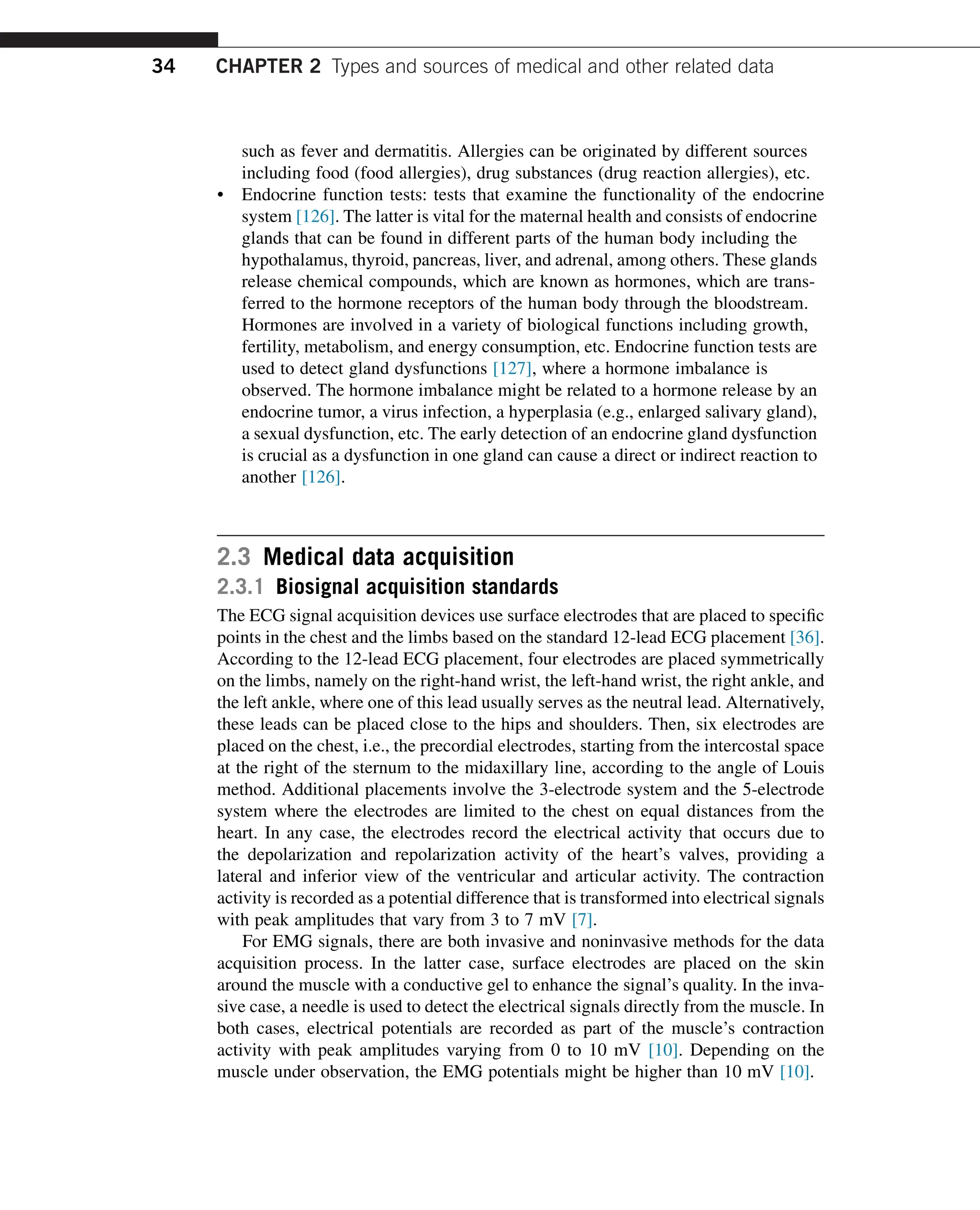 such as fever and dermatitis. Allergies can be originated by different sources
including food (food allergies), drug substances (drug reaction allergies), etc.
• Endocrine function tests: tests that examine the functionality of the endocrine
system [126]. The latter is vital for the maternal health and consists of endocrine
glands that can be found in different parts of the human body including the
hypothalamus, thyroid, pancreas, liver, and adrenal, among others. These glands
release chemical compounds, which are known as hormones, which are trans-
ferred to the hormone receptors of the human body through the bloodstream.
Hormones are involved in a variety of biological functions including growth,
fertility, metabolism, and energy consumption, etc. Endocrine function tests are
used to detect gland dysfunctions [127], where a hormone imbalance is
observed. The hormone imbalance might be related to a hormone release by an
endocrine tumor, a virus infection, a hyperplasia (e.g., enlarged salivary gland),
a sexual dysfunction, etc. The early detection of an endocrine gland dysfunction
is crucial as a dysfunction in one gland can cause a direct or indirect reaction to
another [126].
2.3 Medical data acquisition
2.3.1 Biosignal acquisition standards
The ECG signal acquisition devices use surface electrodes that are placed to specific
points in the chest and the limbs based on the standard 12-lead ECG placement [36].
According to the 12-lead ECG placement, four electrodes are placed symmetrically
on the limbs, namely on the right-hand wrist, the left-hand wrist, the right ankle, and
the left ankle, where one of this lead usually serves as the neutral lead. Alternatively,
these leads can be placed close to the hips and shoulders. Then, six electrodes are
placed on the chest, i.e., the precordial electrodes, starting from the intercostal space
at the right of the sternum to the midaxillary line, according to the angle of Louis
method. Additional placements involve the 3-electrode system and the 5-electrode
system where the electrodes are limited to the chest on equal distances from the
heart. In any case, the electrodes record the electrical activity that occurs due to
the depolarization and repolarization activity of the heart’s valves, providing a
lateral and inferior view of the ventricular and articular activity. The contraction
activity is recorded as a potential difference that is transformed into electrical signals
with peak amplitudes that vary from 3 to 7 mV [7].
For EMG signals, there are both invasive and noninvasive methods for the data
acquisition process. In the latter case, surface electrodes are placed on the skin
around the muscle with a conductive gel to enhance the signal’s quality. In the inva-
sive case, a needle is used to detect the electrical signals directly from the muscle. In
both cases, electrical potentials are recorded as part of the muscle’s contraction
activity with peak amplitudes varying from 0 to 10 mV [10]. Depending on the
muscle under observation, the EMG potentials might be higher than 10 mV [10].
34 CHAPTER 2 Types and sources of medical and other related data
 